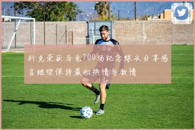 科克荣获马竞700场纪念球衣分享感言继续保持最初热情与激情