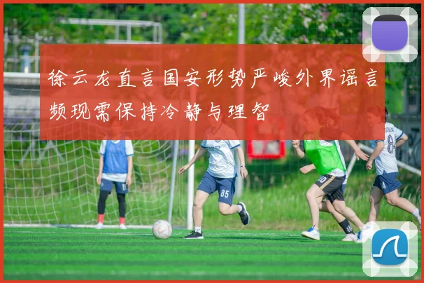 徐云龙直言国安形势严峻外界谣言频现需保持冷静与理智
