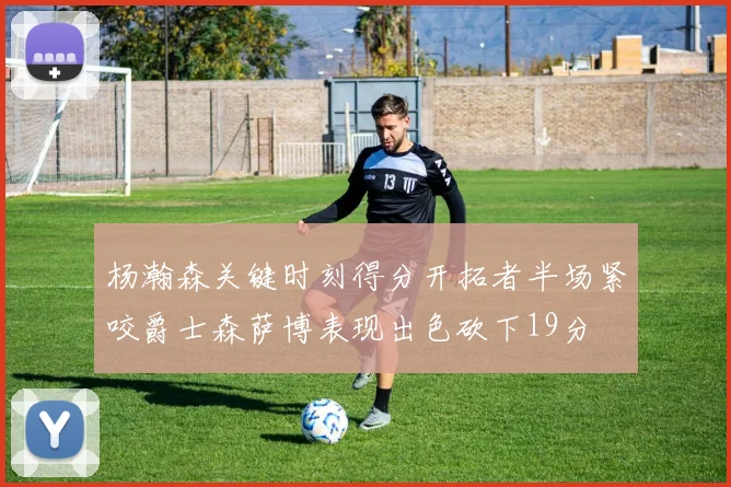 杨瀚森关键时刻得分开拓者半场紧咬爵士森萨博表现出色砍下19分