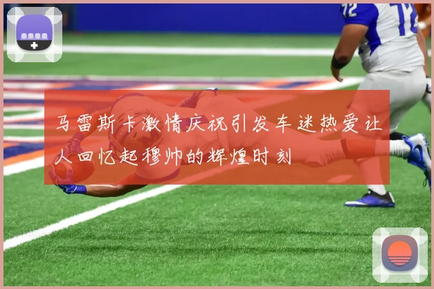 马雷斯卡激情庆祝引发车迷热爱让人回忆起穆帅的辉煌时刻