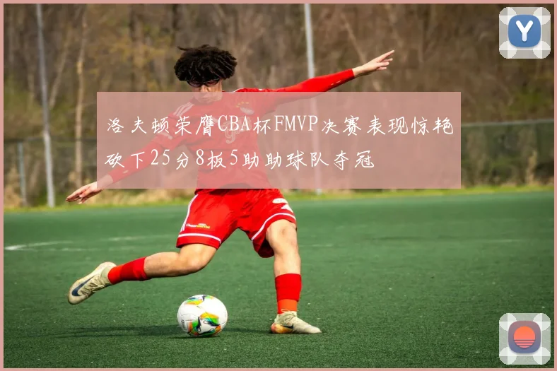 洛夫顿荣膺CBA杯FMVP决赛表现惊艳砍下25分8板5助助球队夺冠