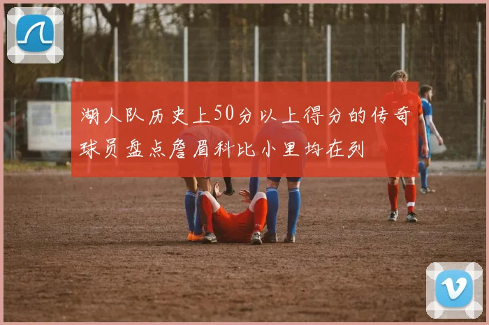 湖人队历史上50分以上得分的传奇球员盘点詹眉科比小里均在列