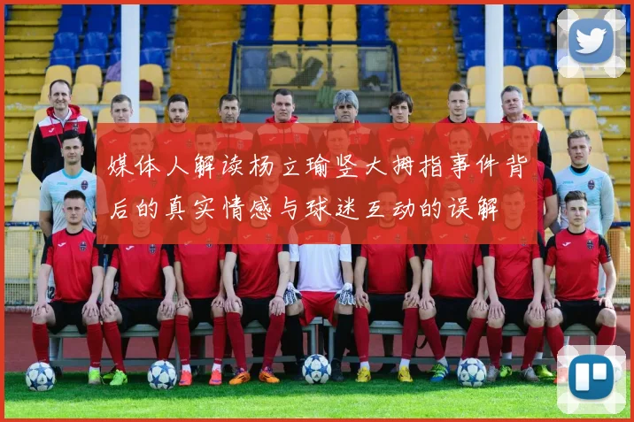媒体人解读杨立瑜竖大拇指事件背后的真实情感与球迷互动的误解