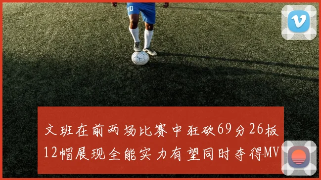 文班在前两场比赛中狂砍69分26板12帽展现全能实力有望同时夺得MVPDPOY和MIP