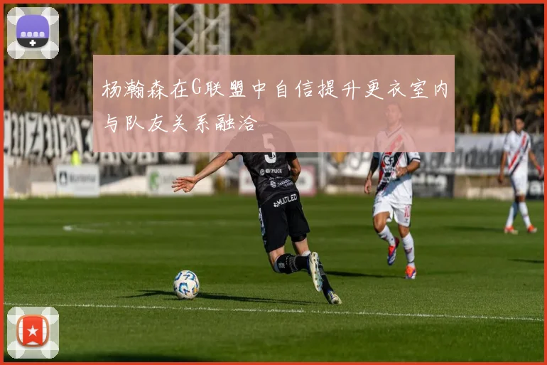 杨瀚森在G联盟中自信提升更衣室内与队友关系融洽