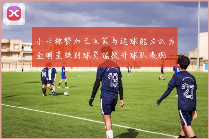 小卡称赞加兰决策与运球能力认为全明星级别球员能提升球队表现