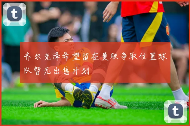 齐尔克泽希望留在曼联争取位置球队暂无出售计划