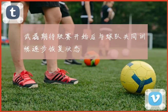 武磊期待联赛开始后与球队共同训练逐步恢复状态