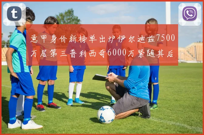 意甲身价新榜单出炉伊尔迪兹7500万居第三普利西奇6000万紧随其后