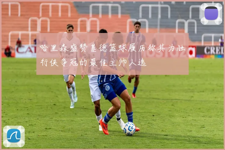 哈里森盛赞基德篮球履历称其为独行侠争冠的最佳主帅人选