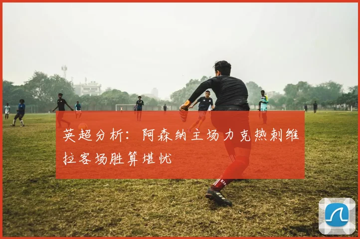 英超分析：阿森纳主场力克热刺维拉客场胜算堪忧