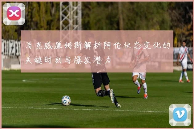 马克威廉姆斯解析阿伦状态变化的关键时刻与爆发潜力