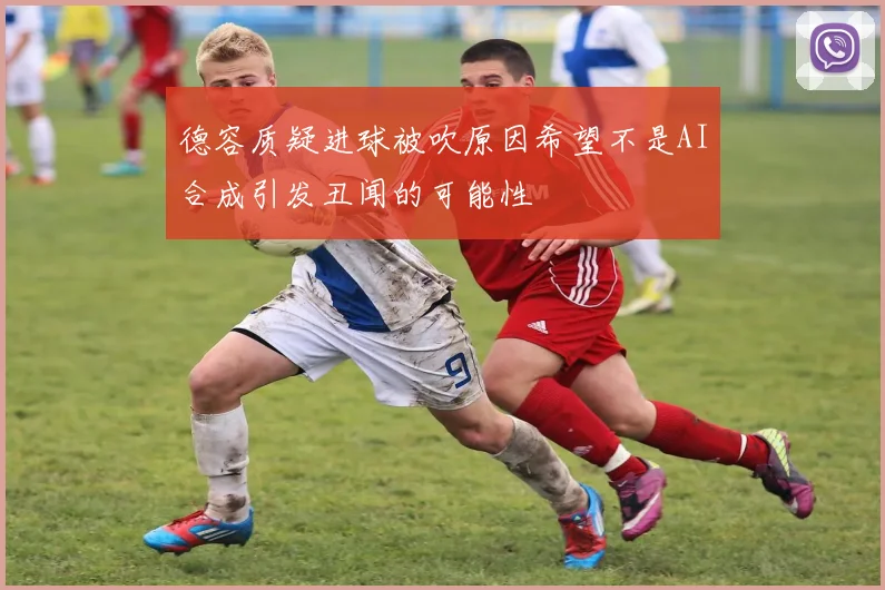 德容质疑进球被吹原因希望不是AI合成引发丑闻的可能性