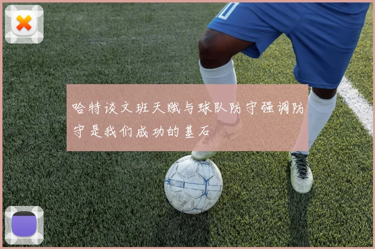 哈特谈文班天赋与球队防守强调防守是我们成功的基石