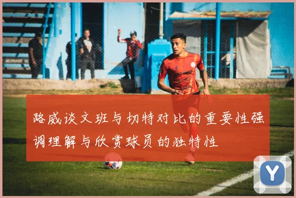 路威谈文班与切特对比的重要性强调理解与欣赏球员的独特性