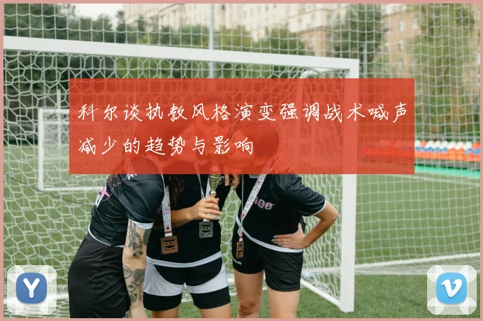 科尔谈执教风格演变强调战术喊声减少的趋势与影响
