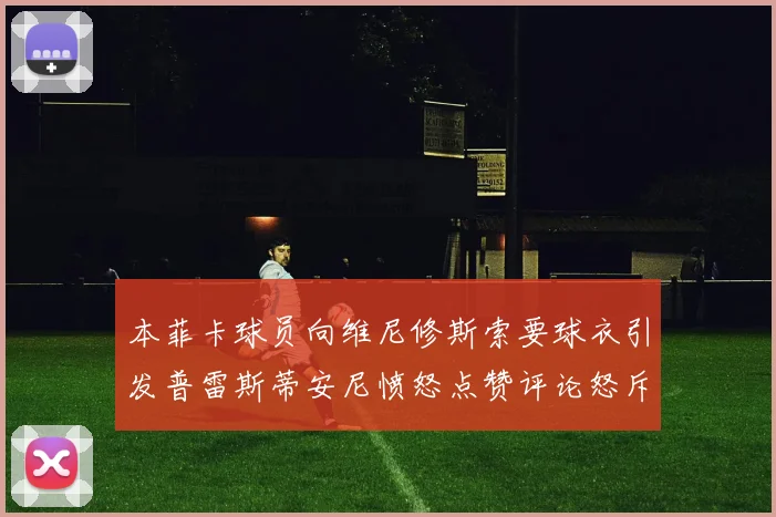 本菲卡球员向维尼修斯索要球衣引发普雷斯蒂安尼愤怒点赞评论怒斥队友