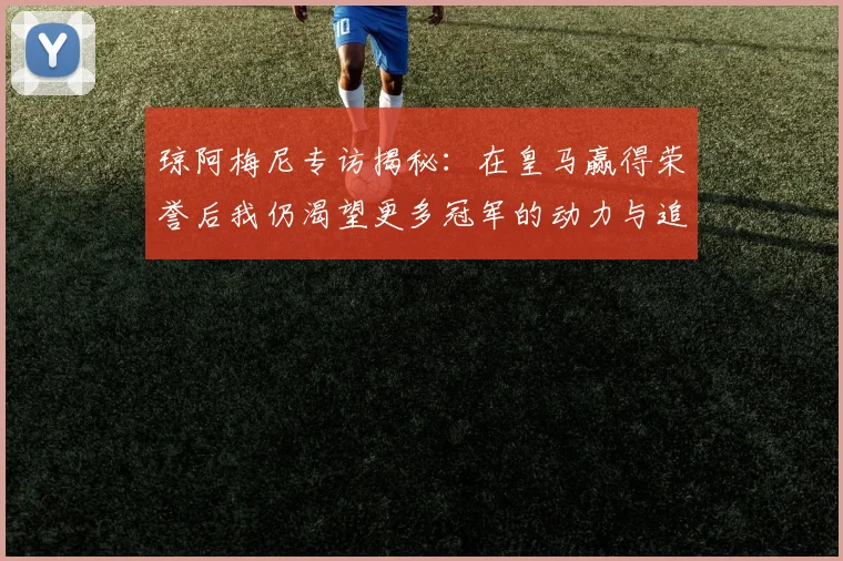琼阿梅尼专访揭秘：在皇马赢得荣誉后我仍渴望更多冠军的动力与追求