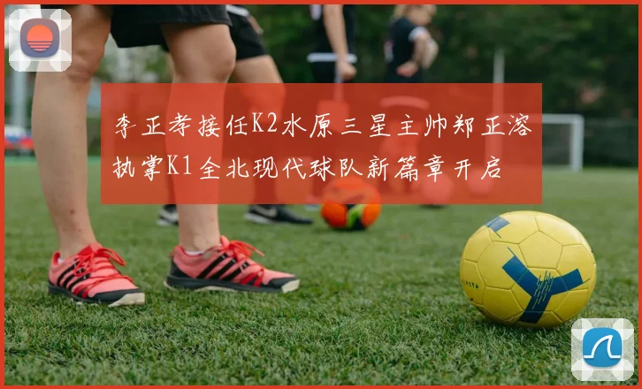 李正孝接任K2水原三星主帅郑正溶执掌K1全北现代球队新篇章开启