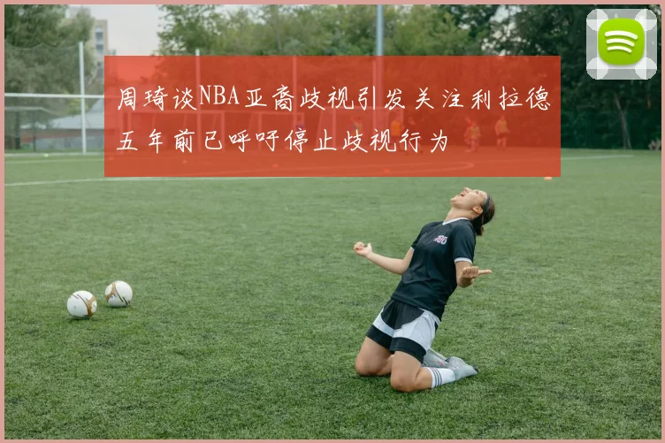 周琦谈NBA亚裔歧视引发关注利拉德五年前已呼吁停止歧视行为
