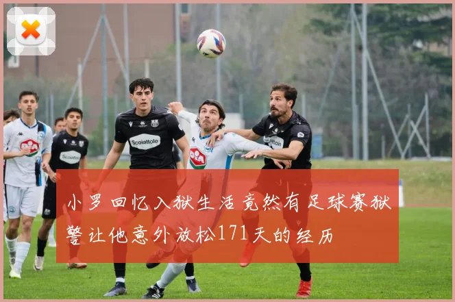 小罗回忆入狱生活竟然有足球赛狱警让他意外放松171天的经历
