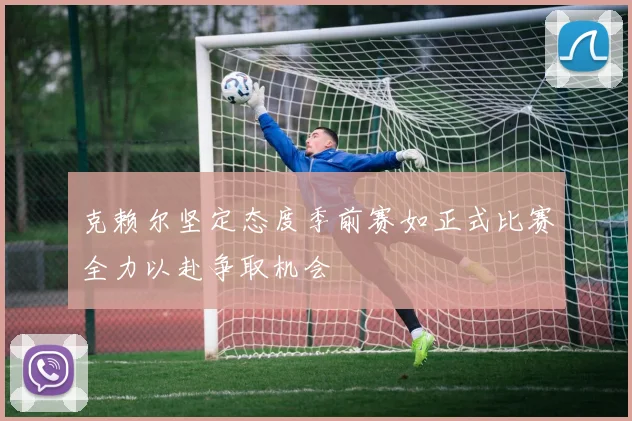克赖尔坚定态度季前赛如正式比赛全力以赴争取机会