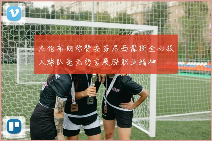 杰伦布朗称赞安芬尼西蒙斯全心投入球队毫无怨言展现职业精神