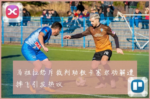 马祖拉怒斥裁判助教卡塞尔劝解遭摔飞引发热议