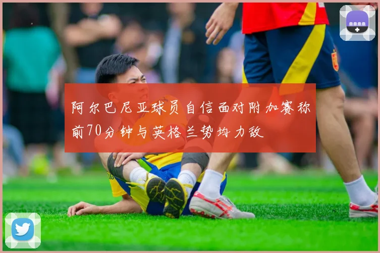 阿尔巴尼亚球员自信面对附加赛称前70分钟与英格兰势均力敌