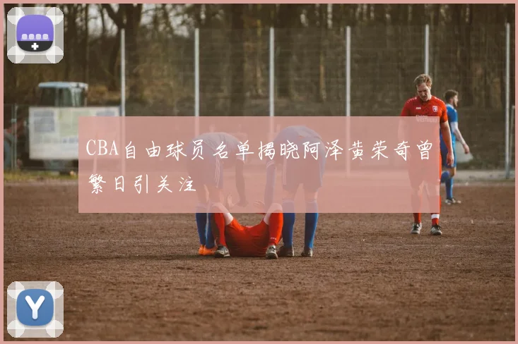 CBA自由球员名单揭晓阿泽黄荣奇曾繁日引关注