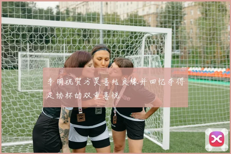 李明祝贺方昊喜结良缘并回忆夺得足协杯的双重喜悦
