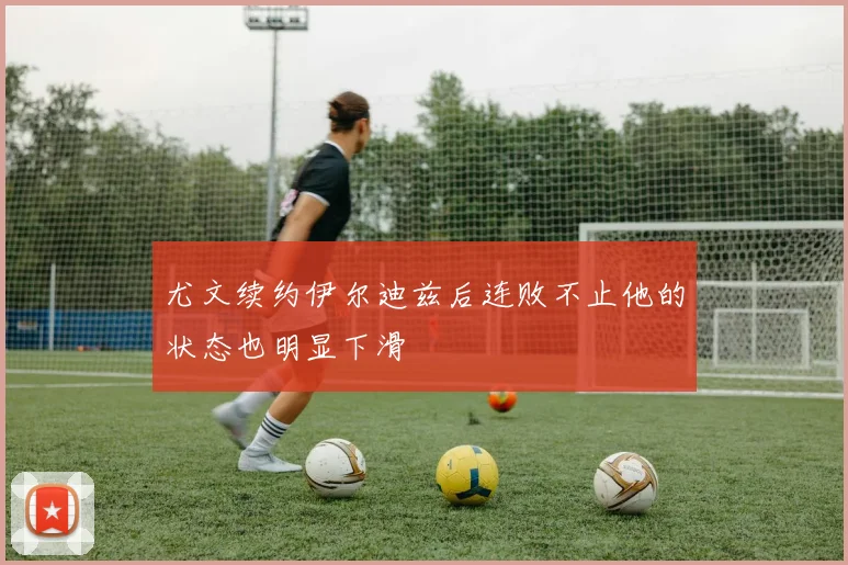 尤文续约伊尔迪兹后连败不止他的状态也明显下滑