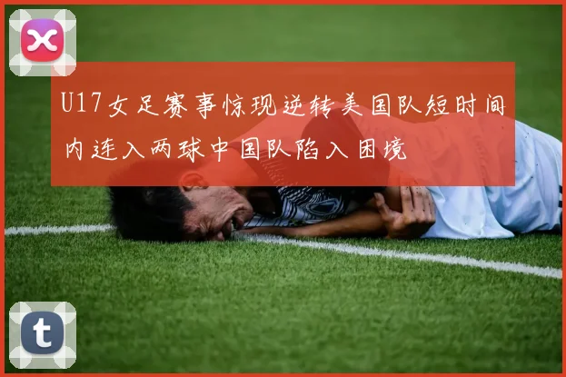 U17女足赛事惊现逆转美国队短时间内连入两球中国队陷入困境