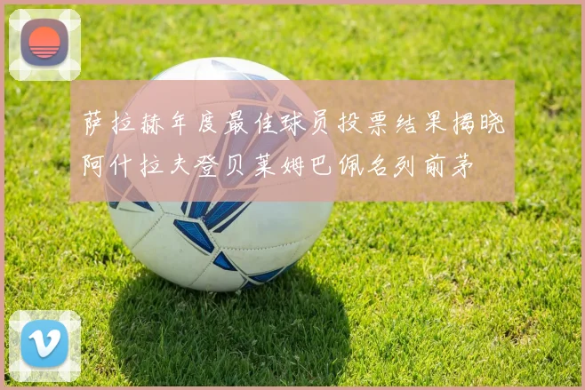萨拉赫年度最佳球员投票结果揭晓阿什拉夫登贝莱姆巴佩名列前茅