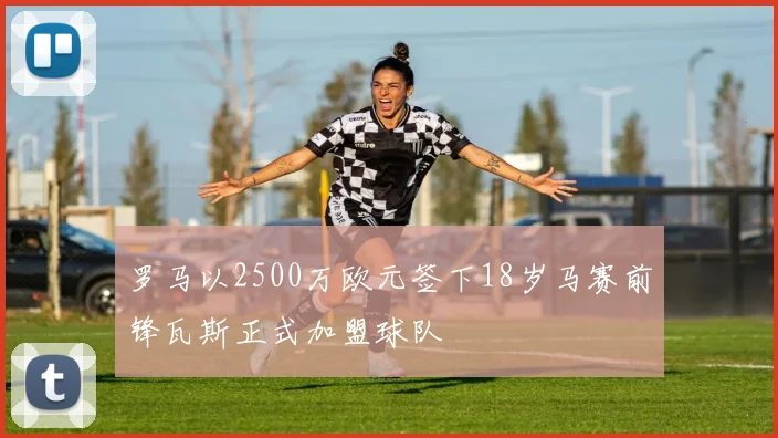 罗马以2500万欧元签下18岁马赛前锋瓦斯正式加盟球队