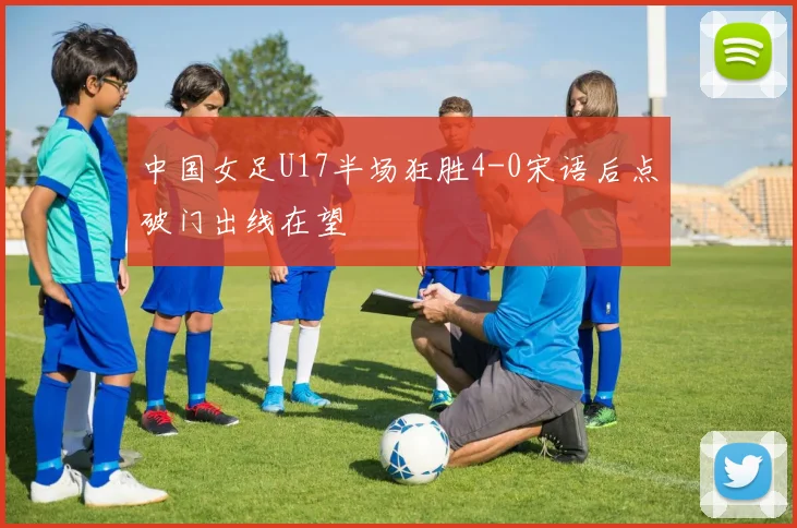 中国女足U17半场狂胜4-0宋语后点破门出线在望