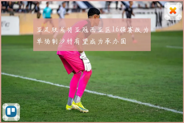亚足联或将亚冠西亚区16强赛改为单场制沙特有望成为承办国