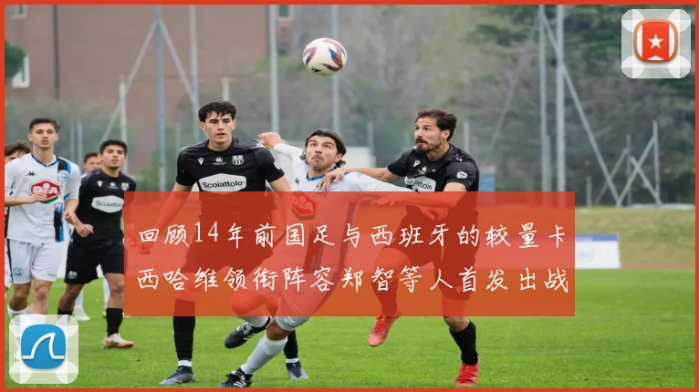 回顾14年前国足与西班牙的较量卡西哈维领衔阵容郑智等人首发出战