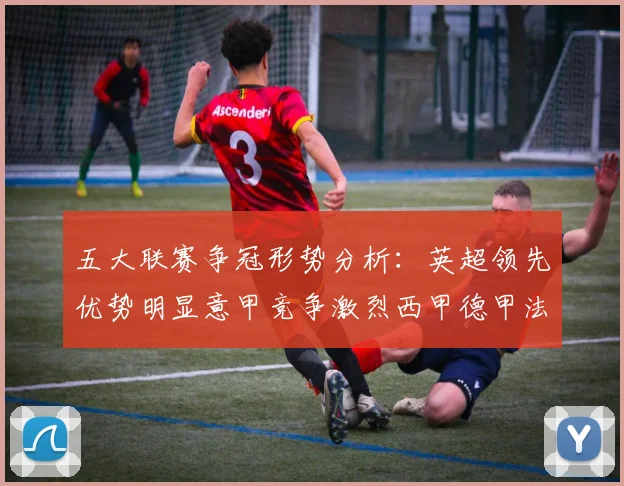 五大联赛争冠形势分析：英超领先优势明显意甲竞争激烈西甲德甲法甲差距各异