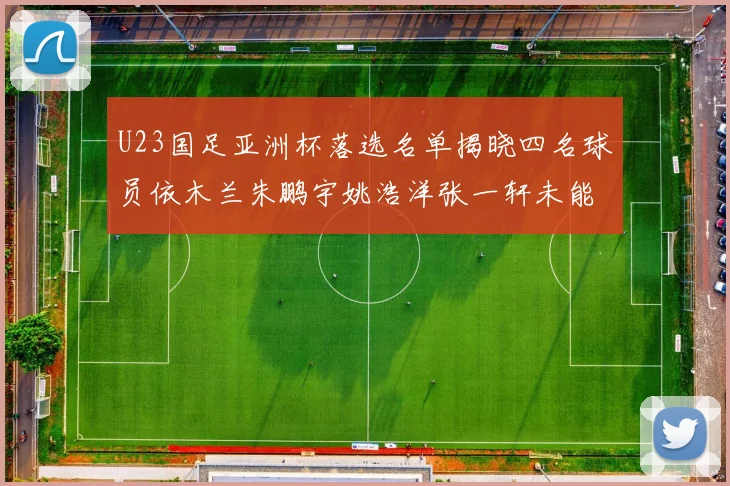 U23国足亚洲杯落选名单揭晓四名球员依木兰朱鹏宇姚浩洋张一轩未能入选
