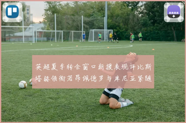 英超夏季转会窗口新援表现评比斯塔赫领衔若昂佩德罗与库尼亚紧随其后