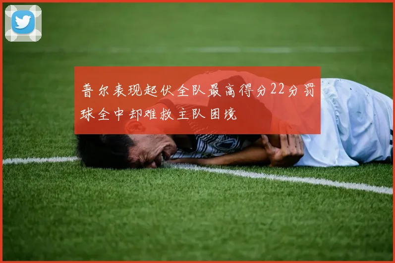 普尔表现起伏全队最高得分22分罚球全中却难救主队困境