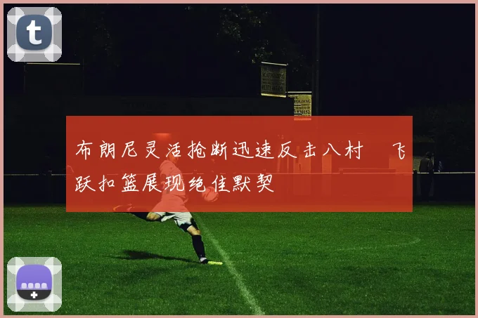 布朗尼灵活抢断迅速反击八村塁飞跃扣篮展现绝佳默契
