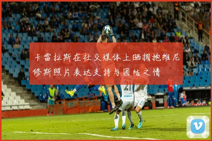 卡雷拉斯在社交媒体上晒拥抱维尼修斯照片表达支持与团结之情