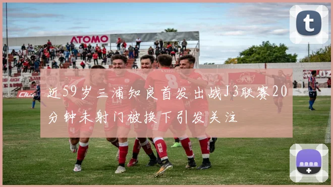 近59岁三浦知良首发出战J3联赛20分钟未射门被换下引发关注