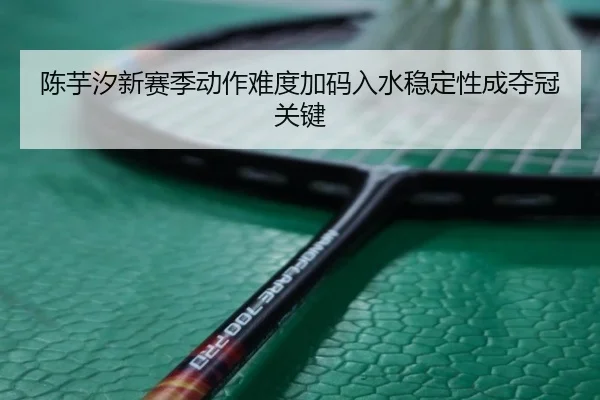 陈芋汐新赛季动作难度加码入水稳定性成夺冠关键